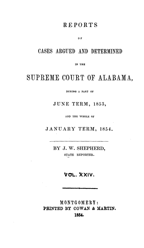 handle is hein.statereports/supctalabm0024 and id is 1 raw text is: 



REPORTS


                OF

   CASES ARGUED AND DETERMINED

               IN THE


SUPREME COURT OF ALABAMA,

            DURING A PART OF

        JUNE  TERM,  1853,

            AND THE WHOLE OF

      JANUARY   TERM,  1854.


        BY J. W. SHEPHERD,
            STATE REPORTER.



            VOL. XXIV.




          MON~T4OMEY:
     MINTED SY COWAN & M&ARTIN.
               1854.


