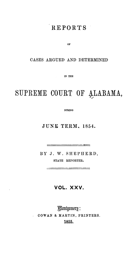 handle is hein.statereports/supctalabm0025 and id is 1 raw text is: 




           REPORTS


                OF


     CASES ARGUED AND DETERMINED


               IN mH



SUPREME COURT OF ALABAMA,


               DURING


JUNE   TERM.  1854.





BY  J. W. SHEPHERD,
     STATE REPORTER.





     VOL. XXV.





COWAN & MARTIN, PRINTERS,
        1855.


