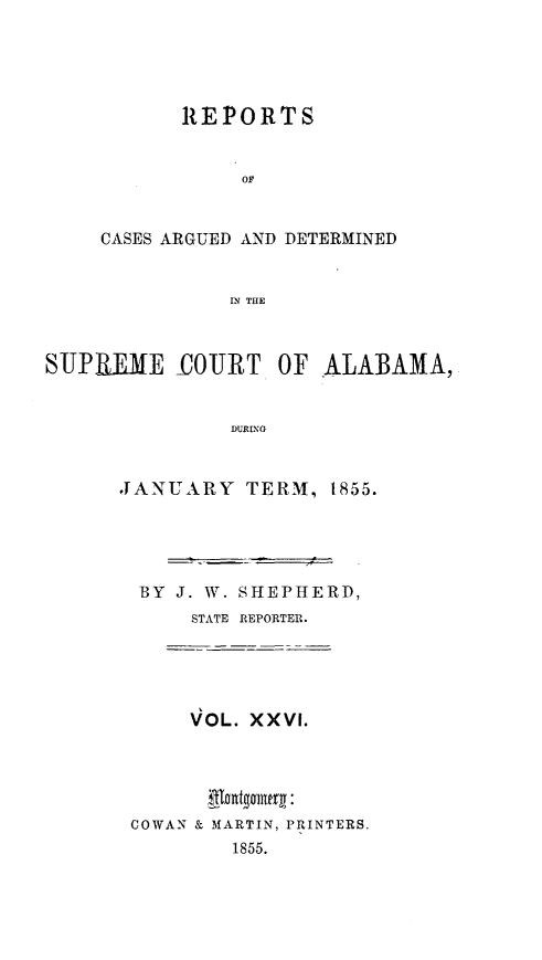 handle is hein.statereports/supctalabm0026 and id is 1 raw text is: 





       REPORTS


            OF


CASES ARGUED AND DETERMINED


           IN THE


SUPREME OURT OF ALABAMA,


               DURINY


      JANUARY TERM, t855.


BY  J. W. SHEPHERD,
     STATE REPORTER.





     VOL. XXVI.



       gnntginery :
COWAN & MARTIN, PRINTERS.
        1855.


