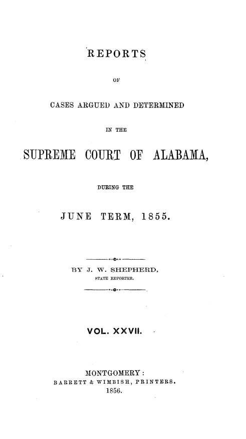 handle is hein.statereports/supctalabm0027 and id is 1 raw text is: 





       REPORTS


            OF


CASES ARGUED AND DETERMINED


          IN THE


SUPREME    COURT    OF  ALABAMA,



              DURING THE



       JUNE   TERM,   1855.






         BY J. W. SHEPHERD,
             STATE REPORTER.






             VOL. XXVII.




           MONTGOMERY:
      BARRETT & WIMBISH, PRINTERS.
               1856.


