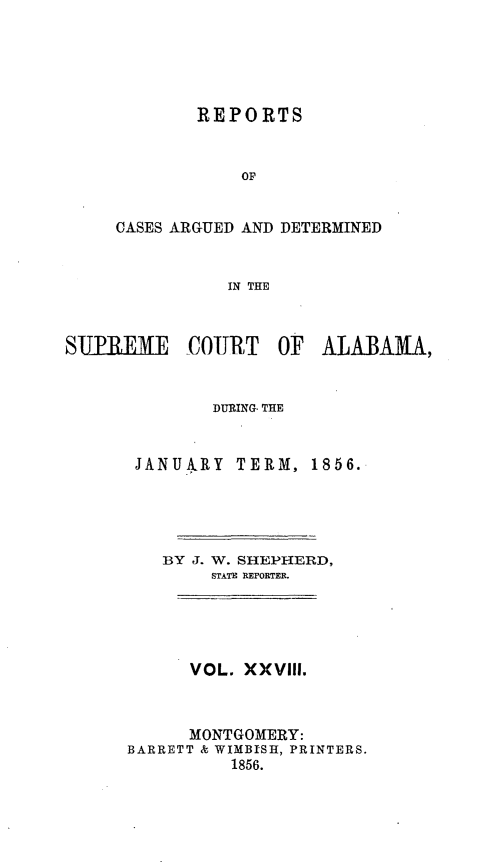 handle is hein.statereports/supctalabm0028 and id is 1 raw text is: 





        REPORTS


            OF


CASES ARGUED AND DETERMINED


           IN THE


S11PEME     COURT   OF  ALABAMA,


              DURING, THE


       JANUARY  TERM,  1856.




         BY J. W. SHEPHERD,
              STATE REPORTER.





            VOL. XXVIII.



            MONTGOMERY:
      BARRETT & WIMBISH, PRINTERS.
                1856.



