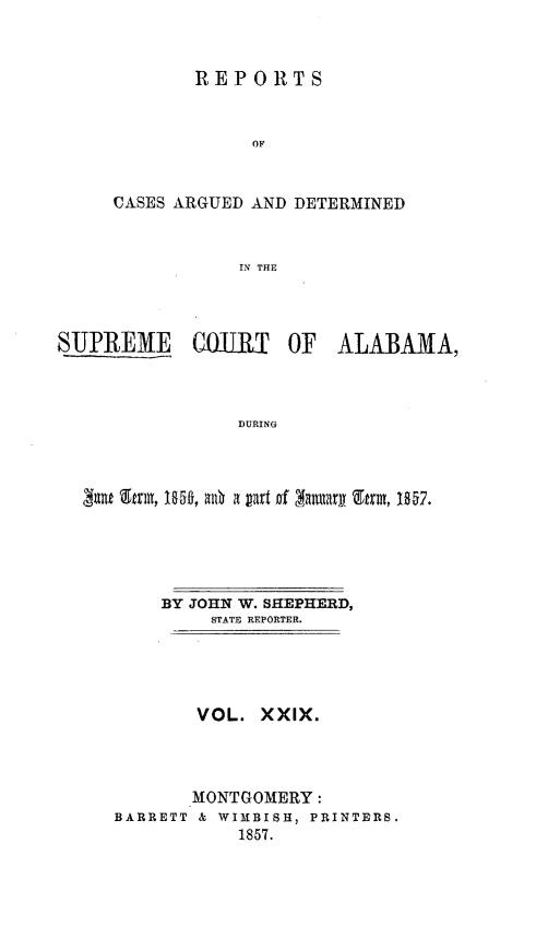 handle is hein.statereports/supctalabm0029 and id is 1 raw text is: 



        REPORTS


             OF


CASES ARGUED AND DETERMINED



            IN THE


SUPREME COURT OF ALABAMA,



                 DURING




  Satt Etnm, Im, alt a part of Aattary Arm, 1057.


    BY JOHN W. SHEPHERD,
         STATE REPORTER.





         VOL. XXIX.




       MONTGOMERY:
BARRETT & WIMBISH, PRINTERS.
            1857.


