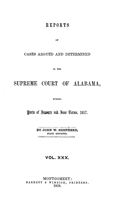 handle is hein.statereports/supctalabm0030 and id is 1 raw text is: 




         REPORTS


             or


CASES ARGUED AND DETERMINED


            IN THE


SUPREME COURT OF


ALABAMA,


DURING


garts of Xawta at ar Ofrms. 1857.



    BY JOHN W. SHEPHERD,
         STATE REPOR'fElt.





         VOL. XXX.




       MONTGOMERY:
BARRETT & WIMBISH, PRINTERS.
           1858.


