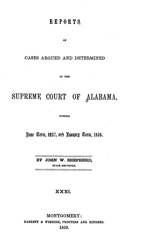 handle is hein.statereports/supctalabm0031 and id is 1 raw text is: 



         REPORTS,



             OF



CASES ARGUED AND DETERMINED



            IN THE


SUPREME COURT OF ALABAMA,



                 DURING



     got %frm, 197, Zmlalrl 9rm, 1ins.


    BY JOHN  W. SHEPHERD,
          STATE REPORTER.





          XXXI.




        MONTGOMERY:
BARRETT & WIMBISH, PRINTERS AND BINDERS.
             1859.


