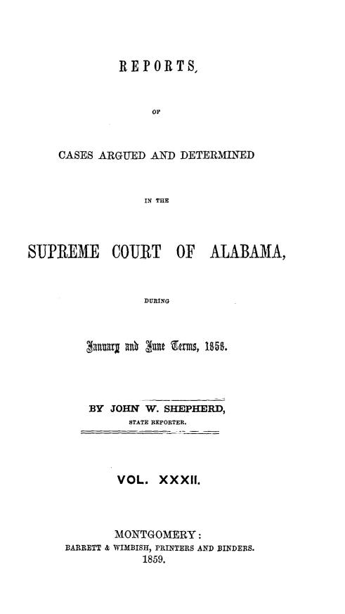 handle is hein.statereports/supctalabm0032 and id is 1 raw text is: 




         REPORTS,



             OF



CASES ARGUED AND DETERMINED



            IN THE


SUPREME COURT OF ALABAMA,



                 DURING


   BY  JOHN W. SHEPHERD,
         STATE REPORTER.




       VOL.   XXXII.




       MONTGOMERY:
BARRETT & WIMBISH, PRINTERS AND BINDERS.
           1859.


