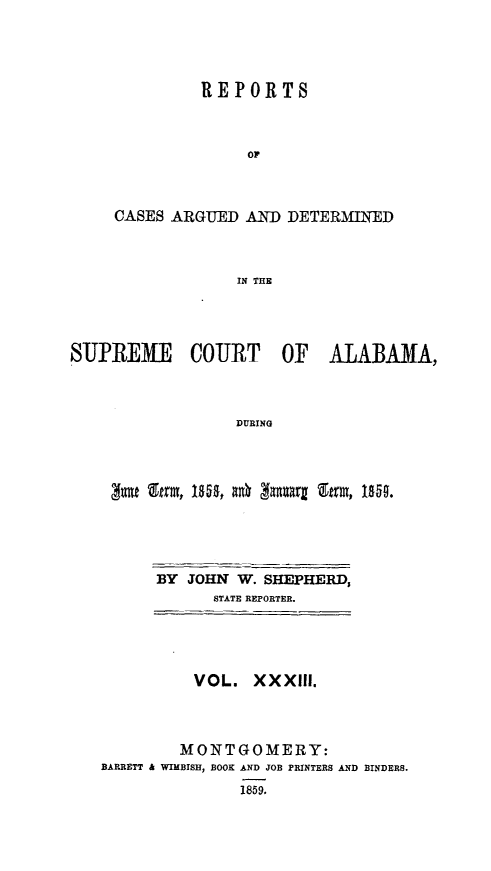 handle is hein.statereports/supctalabm0033 and id is 1 raw text is: 





         REPORTS



              OF



CASES ARGUED  AND  DETERMINED



             IN THE


SUPREME COURT OF ALABAMA,



                  DURING




        gas &rm, 18 gaga gamEt, 18W0.


BY JOHN  W. SHEPHERD,
      STATE REPORTER.


          VOL.  XXXIII.




          MONTGOMERY:
BARRETT & WIMBISH, BOOK AND JOB PRINTERS AND BINDERS.
               1859.


