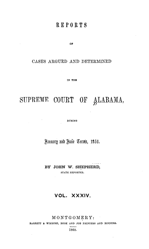 handle is hein.statereports/supctalabm0034 and id is 1 raw text is: 




         REPORTS



              op



CASES ARGUED  AND DETERMINED



             IN THII


SUPREME COURT OF IABAMA,




                 DURING


      BY JOHN W. SHEPHERD,
            STATE REPORTER.





         VOL.   XXXIV.




         MONTGOMERY:
BARRETT & WIMBISH, BOOK AND JOB PRINTERS AND BINDERS.
               1860.


