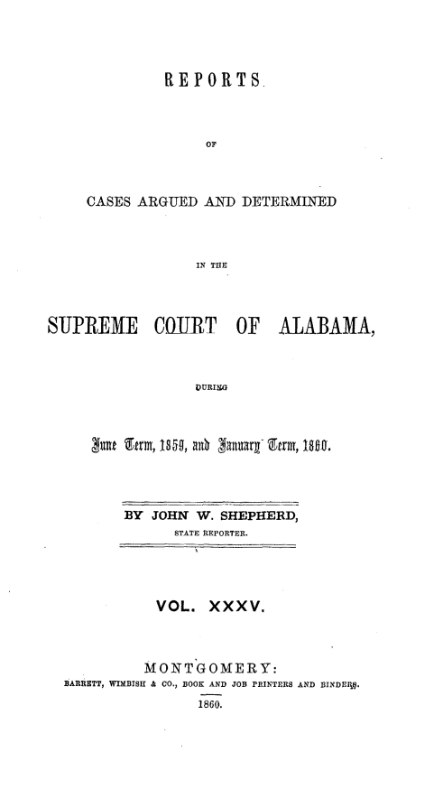 handle is hein.statereports/supctalabm0035 and id is 1 raw text is: 




          REPORTS,



               OF



CASES ARGUED  AND  DETERMINED



             IN THE


SUJPREM1E COURT OF ALABAMA,



                  VURISG



     z   firm, 1S5n, a0~ 3anuarg- Etrm, MD~.


BY JOHN  W. SHEPHERD,
      STATE REPORTER.


           VOL.   XXXV.



           MONTGOMERY:
BARRETT, WIMBISH & CO., BOOK AND JOB PRINTERS AND BINDE1 .
                1860.


