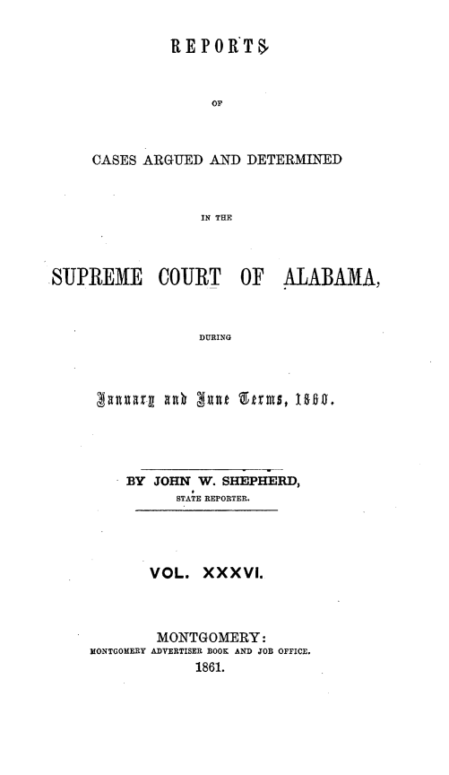 handle is hein.statereports/supctalabm0036 and id is 1 raw text is: 

         REPORTS



              OF



CASES ARGUED  AND DETERMINED



             IN THE


SUPREME COURT OF ALABAMA,



                 DURING


    BY JOHN  W. SHEPHERD,
          STATE REPORTER.




       VOL.  XXXVI.



       MONTGOMERY:
MONTGOMERY ADVERTISER BOOK AND JOB OFFICE.
            1861.


