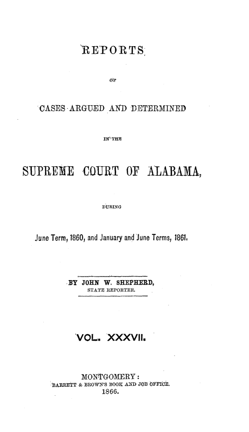 handle is hein.statereports/supctalabm0037 and id is 1 raw text is: 





            RETORTS


                  oV



    CASES - ARGUED. AND DETERMINED



                 n~l~flm



SUP-REME     COURT    OF  ALABAMA,



                 dJuRING



   June Term, 1860, and January and June Terms, 1861,


   BY JOHN W. SHEPHERD,
        STATE REPORTER.





     VOL.   XXXVII.




     MONTGOMERY:
3ARRETT & BROWN'S BOOK AND JOB OFFICE.
           1866.


