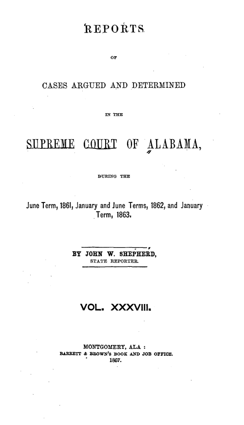 handle is hein.statereports/supctalabm0038 and id is 1 raw text is: 


             1EPOIRTS



                   OF



    CASES ARGUED   AND  DETERMINED



                  IN THE



SUPRlEME     CIIRT     OF  ALABAMA,



                DURING THE



June Term, 1861, January and June Terms, 1862, and January
                Term, 1863.


   BY JOHN W. SHEPHERD,
       STATE REPORTER






     VOL.   XXXViIl.




     MONTGOMERY, ALA:
BAR ETT & BROWN'S BOOK AXD JOB OFFICE.
           1867.


