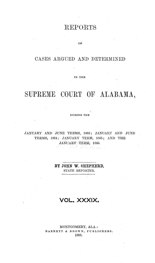 handle is hein.statereports/supctalabm0039 and id is 1 raw text is: 






              REPORTS



                   OF'



    CASES ARGUED   AND  DETERMINED




                  IN THE




SUPREM1E COURT OF ALABAMA,




                DURING THE




JANUARY AND JUNE TERMS, 1863; JANUARY AND JUNE
    TERMS, 1864; JANUARY TERM, 1865; AND THE
            JANUARY TERL 1866.


   BY JOHN W. SHEPHERD,
       STATE REPORTER.







     VOL.  XXXIX.






     MONTGOMERY, ALA.
bAR1tTT & BROWN, PUBLISHERS.
           1868.


