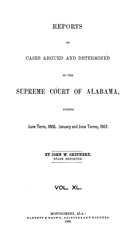 handle is hein.statereports/supctalabm0040 and id is 1 raw text is: 






             REPORTS



                  OF



   CASES  ARGUED  AND  DETERMINED



                 IN THE




SUPREME COURT OF ALABAMA,



                 DURING




    June Term, 1866, January and June Terms, 1867.






           BY JOHN W. SHEPHERD,
              STATE REPORTER.







              VOL.   XL.






              MONTGOMERY, ALA.!
    BARRETT & BROWN, PRINTERS AND BINDERS.
                  1868.


