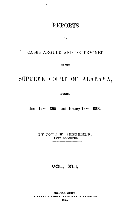 handle is hein.statereports/supctalabm0041 and id is 1 raw text is: 





          REPORTS


               OF



CASES ARGUED   AND  DETERMINED


              IN TIIE


SUPREME COURT OF


ALABAMA,


DURING


June Term, 1867, and January Term, 1868,






    BY JO- . W. SHEPHERD,
          TATE REPORTER.







          VOL.  XLl.






          MONTGOMERY:
  BAREETT B BROWN, PRINTEES AND BINDERS.
             1869.


