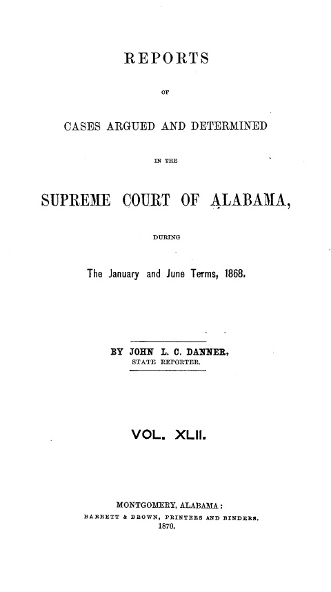 handle is hein.statereports/supctalabm0042 and id is 1 raw text is: 





             REPORTS


                  OF



    CASES ARGUED  AND  DETERMINED


                 IN THE




SUPREME COURT OF ALABAMA,


                 DURING



       The January and June Terms, 1868.


    BY JOHN L. C. DANNER,
       STATE REPORTER.







       VOL.   XLII.






     MONTGOMERY, ALABAMA:
BARRETT & BROWN, PRINTERS AND BINDERS.
           1870.


