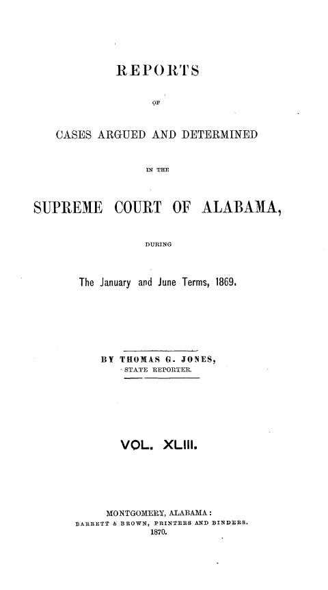 handle is hein.statereports/supctalabm0043 and id is 1 raw text is: 






             RE  P O RTS






    CASES ARGUED   AND DETERMINED



                  IN THE




SUPREME COURT OF ALABAMA,



                  DURING



       The January and June Terms, 1869.


    BY THOMAS G. JONES,
       - STATE REPORTER.








       VOL.   XLIll.






     MONTGOMERY, ALABAMA:
BARRETT & BROWN, PRINTERS AND BINDERS.
            1870.


