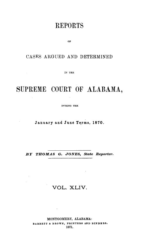 handle is hein.statereports/supctalabm0044 and id is 1 raw text is: 





              REPORTS



                  or



   CASES  ARGUED  AND  DETERMINED



                 IN THE




SUPREME COURT OF ALABAMA,



                DURING THE




       Jaliuary and lune Terms, 18'1O.


BY  THOMAS  G. JONES, State Reporter.








         VOL.   XLIV.







         MONTGOMERY, ALABAMA:
   BABRETT & BROWN, PRINTERS AND BINDEES,
              1871.



