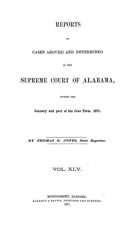 handle is hein.statereports/supctalabm0045 and id is 1 raw text is: 





          REPORTS


              OF



CASES ARGUED  AND DETERMINED


             IN THE


SUPREME COURT OF ALABAMA,



                DURING THE



      January and part of the June Term, 1871.


BY  THOMAS  G. JONES, State Reporter.







          VOL.   XLV.






        MONTGOMERY, ALABAMA:
  BARRETT & BROWN, PRINTERS AND BINDERS.
               1871.



