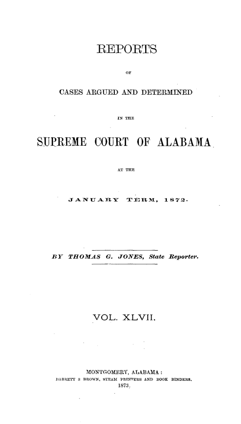 handle is hein.statereports/supctalabm0047 and id is 1 raw text is: 






        REPORTS


              OF


CASES ARGUED AND DETERMINED



            IN THE


SUPREME COURT OF ALABAMA



                 AT THE




       JANU  ALRY  TElRMN, 1 872.


BY  THOMIAS G. JONES, State Reporter.









         VOL.  XLVII.








       MONTGOMERY, ALABAMA:
 BARltETT & BROWN, STEAM PRINTERS AND BOOK BINDERS.
              1873.



