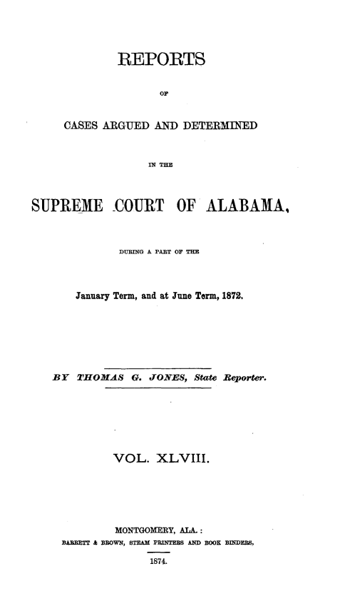 handle is hein.statereports/supctalabm0048 and id is 1 raw text is: 




         REPORTS


               OF


CASES ARGUED  AND  DETERMINED



             IN THE


SUPREME 0COURT OF ALABAMA,



              DURING A PART OF THE




       January Term, and at June Term, 1872.







   BY  THOMAS   G. JONES, State Reporter.








             VOL.   XLVIII.






             MONTGOMERY, ALA.:
     BARRETT & BROWN, STEAM PRINTEES AND BOOK BRIDER.

                   1874.


