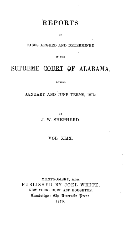 handle is hein.statereports/supctalabm0049 and id is 1 raw text is: 



      REPORTS

           OF

CASES ARGUED AND DETERMINED

          IN THE


SUPREME


COlRT   QF


ALABAMA,


DURING


JANUARY AND JUNE TERMS, 1873.



            BY
      J. W. SHEPHERD.


          VOL. XLIX.








       MONTGOMERY, ALA.
PUBLISHED   BY JOEL  WHITE.
   NEW YORK: HURD AND HOUGHTON.
   latnbribge: Tie lRiversibe 1res.
            1875.


