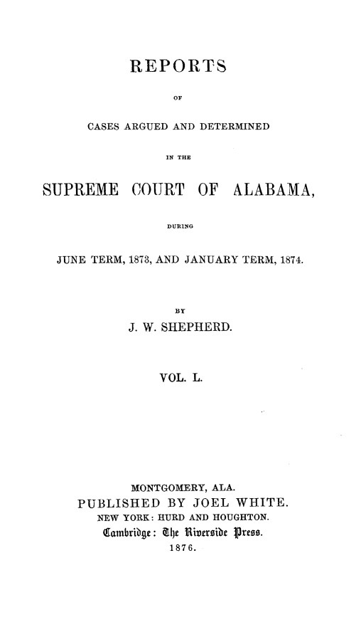 handle is hein.statereports/supctalabm0050 and id is 1 raw text is: 




      REPORTS

           OF

CASES ARGUED AND DETERMINED

          IN THlE


SUPREME


COURT


OF   ALABAMA,


DURING


JUNE TERM, 1873, AND JANUARY TERM, 1874.



               BY
         J. W. SHEPHERD.



             VOL. L.


       MONTGOMERY, ALA.
PUBLISHED   BY JOEL  WHITE.
   NEW YORK: HURD AND HOUGHTON.
   Eainbribge: &1)t Hirsibe p sres.
            1876.


