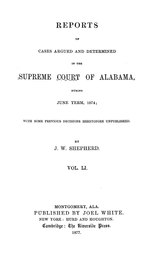 handle is hein.statereports/supctalabm0051 and id is 1 raw text is: 




      REPORTS


            OF


CASES ARGUED AND DETERMINED


           IN THE


:SUPREME     COURT     OF  ALABAMA,


                  DURING


             JUNE TERM, 1874;


WITH SOME PREVIOUS DECISIONS HERETOFORE UNPUBLISHED.



                 BY

           J. W. SHEPHERD.



               VOL. LI.


       MONTGOMERY, ALA.
PUBLISHED BY JOEL WHITE.
  NEW YORK: HURD AND HOUGHTON.
  (gambribge : 1)e Riversibe itress.
             1877.


