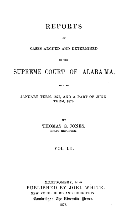 handle is hein.statereports/supctalabm0052 and id is 1 raw text is: 





      REPORTS


            OF


CASES ARGUED AND DETERMINED


           IN THE


SUPREME COURT OF ALABA MA,


                 DURING


   JANUARY TERM, 1875, AND A PART OF JUNE
               TERM, 1875.


      THOMAS  G. JONES,
         STATE REPORTER.




         VOL.  LII.








       MONTGOMERY, ALA.
PUBLISHED   BY  JOEL  WHITE.
  NEW YORK: HURD AND HOUGHTON.
  GEambribge: 4U)e Riversibe Press.
            1876.



