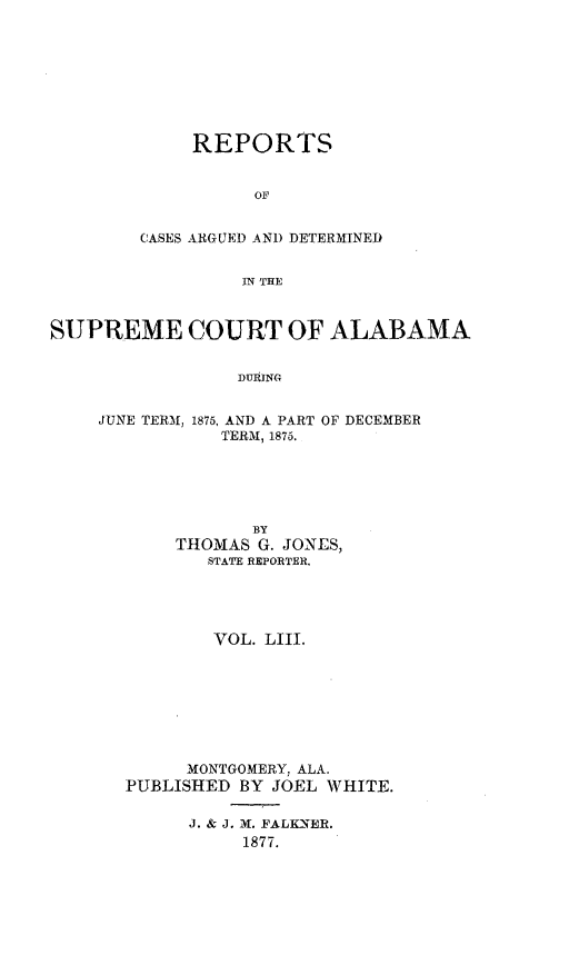 handle is hein.statereports/supctalabm0053 and id is 1 raw text is: 








     REPORTS


          OF


CASES ARGUED AND DETERMINED


         IN THE


SUPREME COURT OF ALABAMA


                 DURINC,


    JUNE TERM, 1875, AND A PART OF DECEMBER
               TERM, 1875.


           BY
     THOMAS G. JONES,
       STATE REPORTER,




       VOL.  LIII.








       MONTGOMERY, ALA.
PUBLISHED BY JOEL WHITE.


J. & J. M. FALKNER.
     1877.


