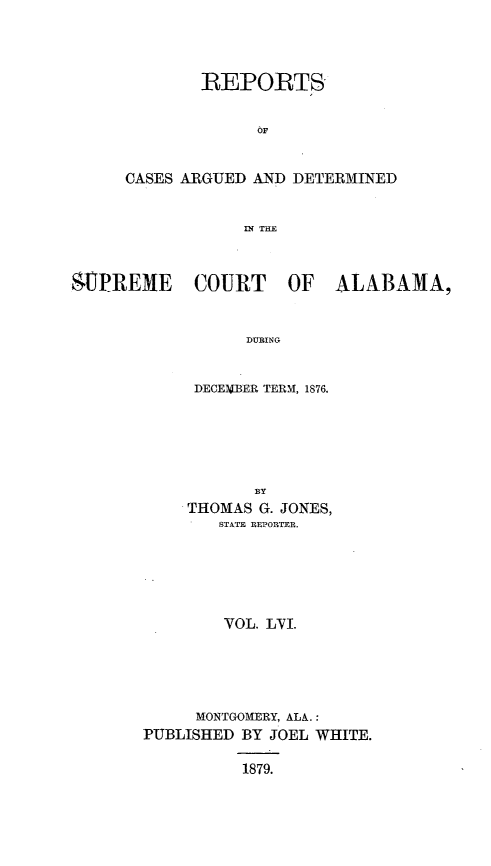 handle is hein.statereports/supctalabm0056 and id is 1 raw text is: 




        REPORTS


              OF


CASES ARGUED AND DETERMINED


            IN TRE


$UPREME COURT OF ALABAMA,



                  DURING


             DECEMIBER TERM, 1876.


           BY
     THOMAS G. JONES,
        STATE REPORTER.






        VOL. LVI.






     MONTGOMERY, ALA.:
PUBLISHED BY JOEL WHITE.

          1879.


