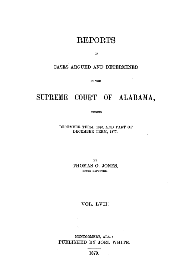 handle is hein.statereports/supctalabm0057 and id is 1 raw text is: 







        REPORTS

             OF


CASES ARGUED AND DETERMINED


            IN THE


SUPREME COURT OF ALABAMA,





       DECEMBER TERM, 1876, AND PART OF
            DECEMBER TERM, 1877.


           BY
     THOMAS G. JONES,
        STATE REPORTER.






        YOL. LVII.






     MONTGOMERY, ALA.:
PUBLISHED BY JOEL WHITE.

          1879.



