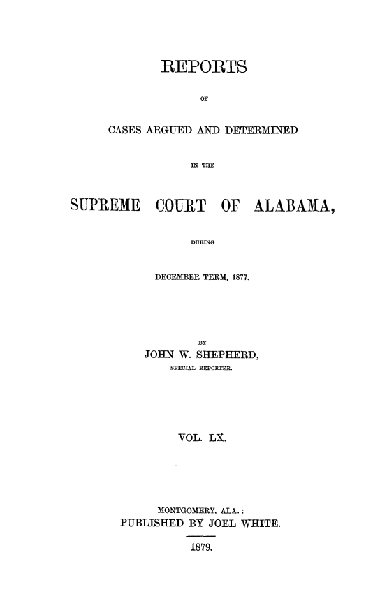 handle is hein.statereports/supctalabm0060 and id is 1 raw text is: 





        REPORTS


              OF


CASES ARGUED AND DETERMINED


            IN THE


SUPREME COURT OF ALABAMA,


                  DURING


            DECEMBER TERM, 1877.


           BY
    JOHN W. SHEPHERD,
       SPECIAL BEPORTEB.






         VOL. LX.






      MONTGOMERY, ALA.:
PUBLISHED BY JOEL WHITE.

          1879.


