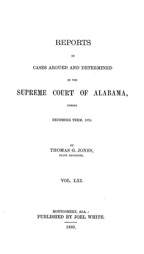 handle is hein.statereports/supctalabm0061 and id is 1 raw text is: 









        bEPORTS


             OF


CASES ARGUED AND DETERMINED


            I THE


SUPREME COURT OF ALABAMA,


                 DURING


            DECEMBER TERM, 1878.


           BY
    THOMAS  G. JONES,
        STATE REPORTER.





        VOL. LXI.






     MONTGOMERY, ALA.:
PUBLISHED BY JOEL WHITE.

          1880.


