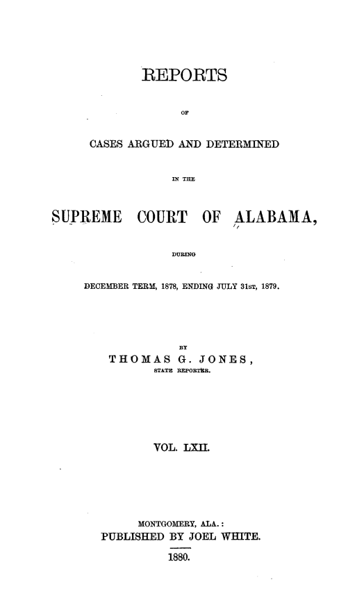 handle is hein.statereports/supctalabm0062 and id is 1 raw text is: 






        REPORTS


             OF


CASES ARGUED AND DETERMINED


            IN TE


SUPREME COURT OF ALABAMA,


                 DURING


     DECEMBER TERM, 1878, ENDING JULY 31b, 1879.





                  BY
        THOMAS G. JONES,
               STATE REPORThR.







               VOL. LXII






             MONTGOMERY, ALA.:
       PUBLISHED BY JOEL WHITE.

                 1880.



