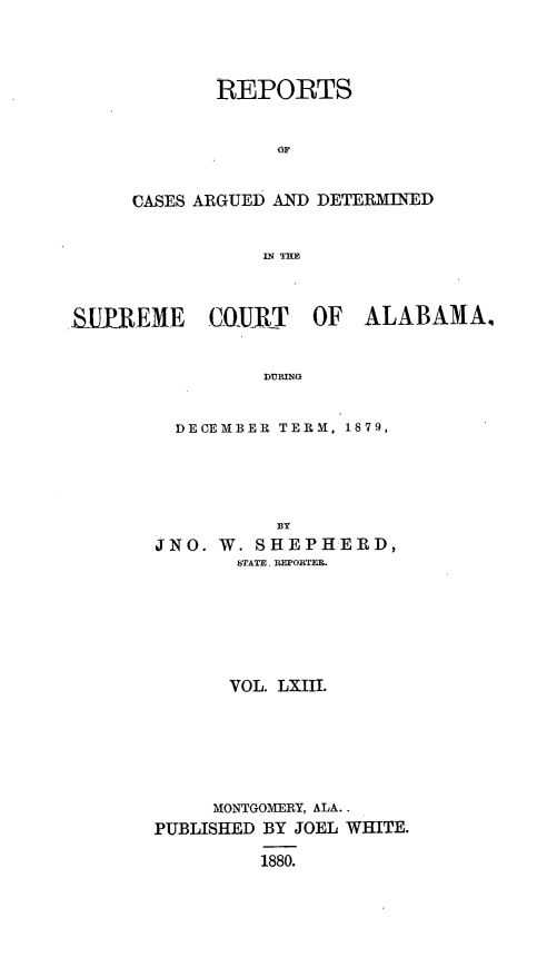 handle is hein.statereports/supctalabm0063 and id is 1 raw text is: 



             REPORTS





     CASES ARGUED AND DETERMINED


                 IN TRE



BIIElEME    CUIRT    OF  ALABAMA.


                 aRING


  DECEMBER TERM, 1879,




           BY
JNO.  W. SHEPHERD,
       STATE. REPORTER.






       VOL. LXIII.






     MONTGOMERY, ALA..
PUBLISHED BY JOEL WHITE.

         1880.


