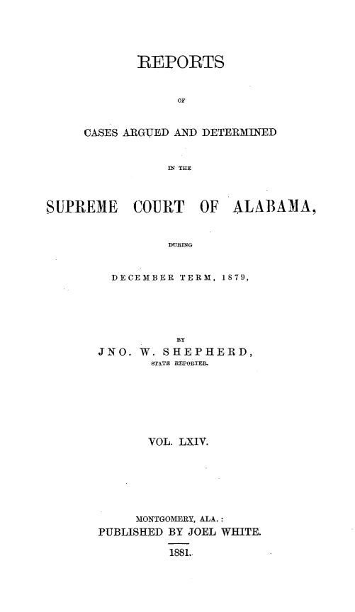 handle is hein.statereports/supctalabm0064 and id is 1 raw text is: 




       REPORTS


            OF


CASES ARGUED AND DETERMINED


           IN THE


SUPREME COURT OF ALABAMA,


                DURING


         DECEMBER TERM, 1879,





                 BY
       JNO. W.  SHEPHERD,
              STATE REPORTER.







              VOL. LXIV.







            MONTGOMERY, ALA.:
       PUBLISHED BY JOEL WHITE.

                1881.


