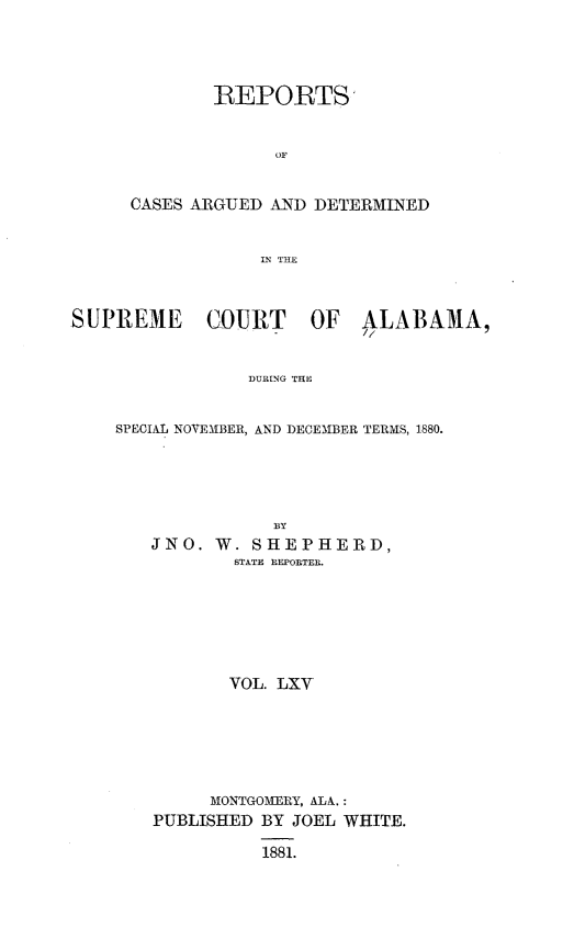 handle is hein.statereports/supctalabm0065 and id is 1 raw text is: 




        REPORTS


             OF


CASES ARGUED AND DETERMINED


            IN THE


SUPREME COURT OF ALABAMA,


                DURING THE


    SPECIAL NOVEMBER, AND DECEMBER TERMS, 1880.


JNO.  W. SHEPHERD,
        STATE REPORTER.






        VOL. LXV






     MONTGOME RY, ALA.:
PUBLISHED BY JOEL WHITE.

          1881.


