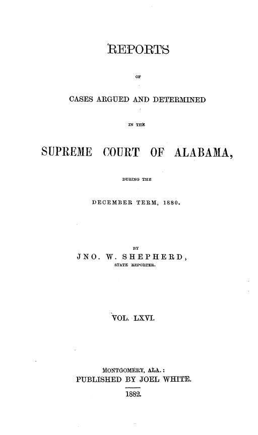 handle is hein.statereports/supctalabm0066 and id is 1 raw text is: 





       RIEPORTS


             or


CASES ARGUED AND DETERMINED


           IN THA


SUPREME COURT OF ALABAMA,


               DURING TER


          DECEMBER TERM, 1880.


           BY
JNO.W.SHEPHERD,
       STATE BEPORTEB.






       VOL. LXVI.






     MONTOOMERY, AL.:
PUBLISHED BY JOEL WHITE.

          1882.


