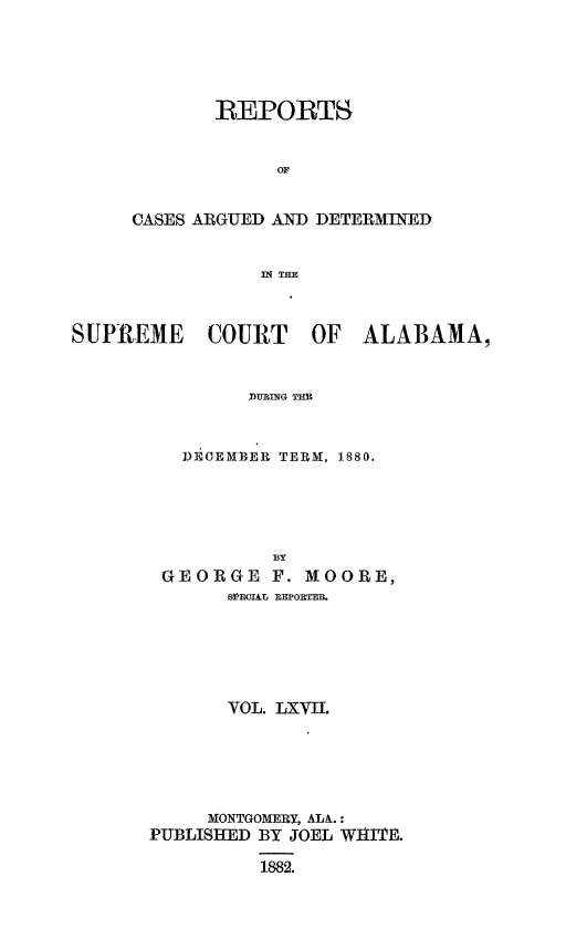 handle is hein.statereports/supctalabm0067 and id is 1 raw text is: 





       REPORTS


            or


CASES ARGUED AND DETERMINED


           IN THm


SUPREME COURT OF ALABAMA,


               URING THE



          DECEMBER TERM, 1880.


           BY
 GEORGE F.   MOORE,
       SPECIAr, EORTEB.






       VOL. LXVIL






     MONTGOMERY, ALA.:
PUBLISHED BY JOEL WHITE.

          1882.


