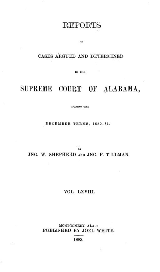 handle is hein.statereports/supctalabm0068 and id is 1 raw text is: 



        REPORTS


             OF


CASES ARGUED AND DETERMINED


           IN THE


SUPREME COURT OF ALABAMA,


                DURING THIE


        DECEMBER TERMS, 1880-81.


                BY
JNO. W. SHEPHERD AND JNO. P. TILLMAN.






           VOL. LXVIII.






           MONTGOMERY, ALA.:
     PUBLISHED BY JOEL WHITE.

              1883.


