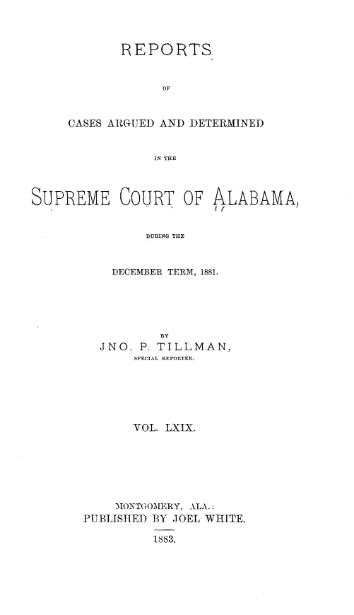 handle is hein.statereports/supctalabm0069 and id is 1 raw text is: 



       REPORTS


             OF



CASES ARGUED AND DETERMINED


            IN THE


SUPREME COURT OF ALABAMA,


                DURING THE



           DECEM1BER TERM, 1881.


           BY
  JNO.  P. TILLMAN,
       SPECIAL REPORTER.






       VOL. LXIX.







    MONTGOMERY, ALA.:
PUBLISHED BY JOEL WHITE.

          1883,


