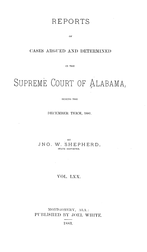 handle is hein.statereports/supctalabm0070 and id is 1 raw text is: 



       REPORTS


             OF


CASES ARGUED AND DETERMINE.)


            IN THE


SUPREME


COURT OF ALABAMA)


     DURING THE


DECEMBER TERM, 1881.


           BY
 JNO. W.  SHEPHERD,
        STATE REPORTER.





        VOL. LXX.






    MONTOE11FRY, A1LA.:
PIULISHED BY JOEL WIITE.

         1MS3.



