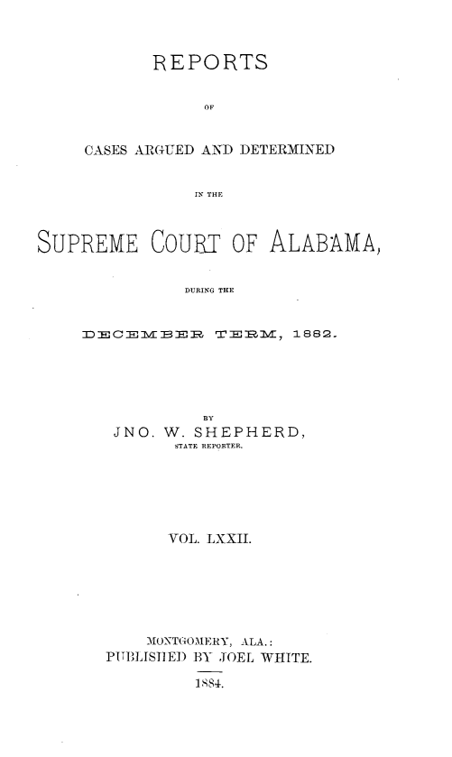handle is hein.statereports/supctalabm0072 and id is 1 raw text is: 



       REPORTS


             OF


CASES ARGUED AND DETERMINED


            IN THlE


SUPREME COURT OF ALABAMA,


               DURING THE


     DE):C~lvTB82l:P r0R   1882.


          BY
 JNO. W. SHEPHERD,
       STATE REPORTER.






       VOL. LXXII.







    MONTGOMERY, ALA.:
PITBLISHED BY JOEL WHITE.

         1884.


