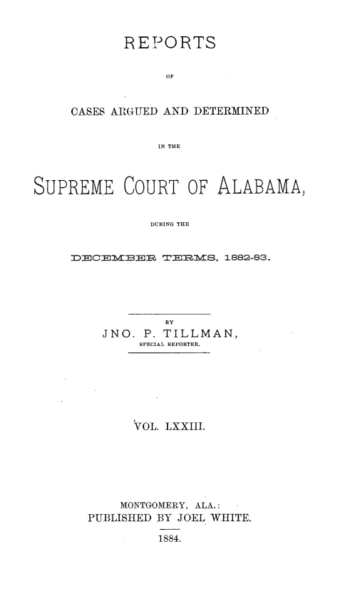 handle is hein.statereports/supctalabm0073 and id is 1 raw text is: 


       REPO RTS


             OF


CASES ARGUED AND DETERMINED


            IN THE


SUPREME COURT OF ALABAMA)


                DURIND THE


     21D3]2J21RM]M W2J2:.IMS, 1882-83 -


          BY
  JNO.  P. TILLMAN,
       SPECIAL REPORTER.







       VOL, LXXIII.







    MONTGOMERY, ALA.:
PUBLISHED BY JOEL WHITE.

         1884.


