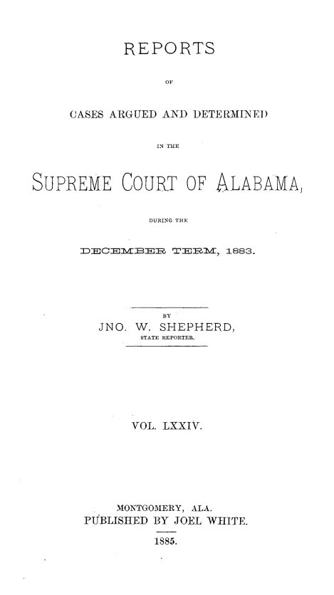 handle is hein.statereports/supctalabm0074 and id is 1 raw text is: 



       REPORTS


            OF


CASES ARGUED AND DETE RMIND.E)


           IN TE


SUPREME COURT OF ALABAMA,


               DURING THE


      XECEIE  TE1I 1883.


          BY
  JNO. W. SHEPHERD,
       STATE REPORTER.








       VOL. LXXIV.







    MONTGOMERY, ALA.
PUBLISHED BY JOEL WHITE.

         1885.


