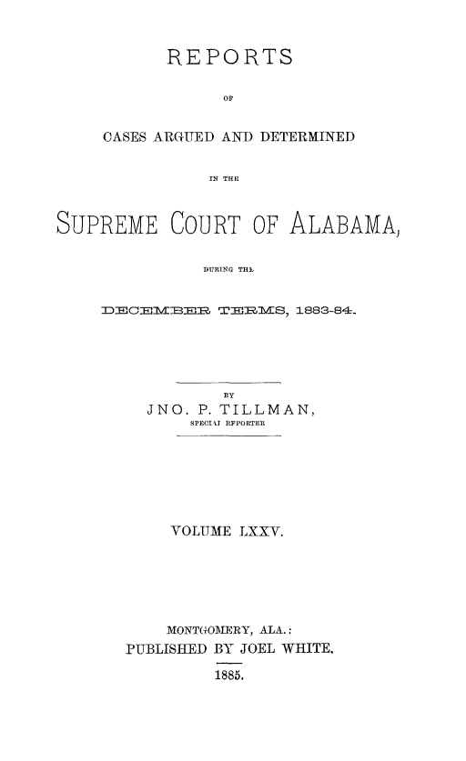 handle is hein.statereports/supctalabm0075 and id is 1 raw text is: 


      REPORTS




CASES ARGUED AND DETERMINED

           IN THE


SUPREME COURT OF


ALABAMA,


DURING THEI


TDE1VIE     TEJIMS, 1883-84.




            BY
     JNO. P. TILLMAN,
         SPECIkI RFFORTER






       VOLUME LXXV.






       MONTGOMERY, ALA.:
  PUBLISHED BY JOEL WHITE,

           1885.


