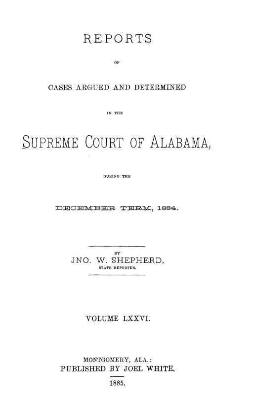 handle is hein.statereports/supctalabm0076 and id is 1 raw text is: 




      REPORTS


            OF



CASES ARGUED AND DETERMINED


           IN THE


SUPREME COURT OF ALABAMA)



               DURING THE



      DECE1MBER   TER1M, 1884.


          BY
  JNO. W. SHEPHERD,
       STATE REPORTER.






     VOLUME LXXVI.





     MONTGOMERY, ALA.:
PUBLISHED BY JOEL WHITE,

         1885.


