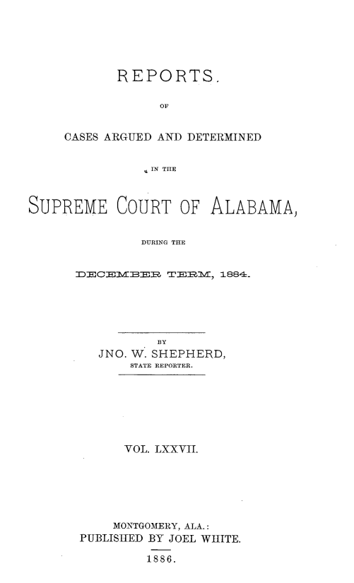 handle is hein.statereports/supctalabm0077 and id is 1 raw text is: 






       REPORTS.

            OF


CASES ARGUED AND DETERMINED


          q IN THE


SUPREME COURT OF ALABAMA)


              DURING THE


      ^DECEIER TE1I:l,  1884-.


          BY
  JNO. W. SHEPHERD,
      STATE REPORTER.







      VOL. LXXVII.






    MONTGOMERY, ALA.:
PUBLISHED BY JOEL WHITE.

         1886.


