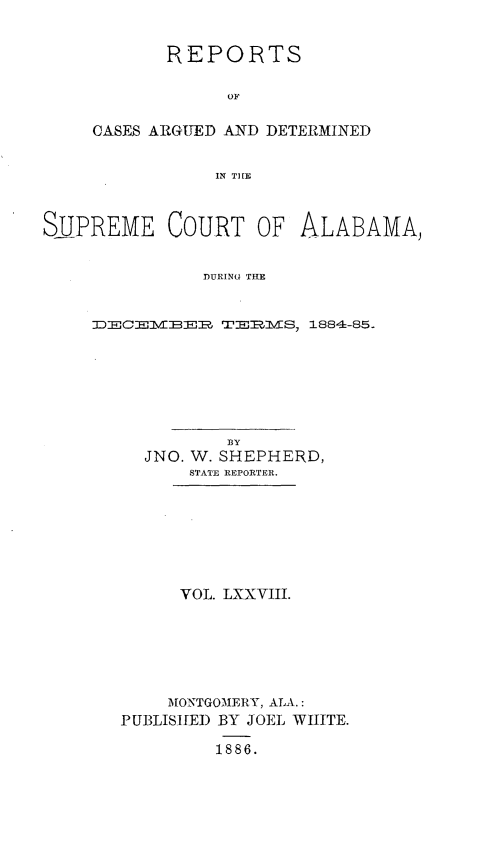 handle is hein.statereports/supctalabm0078 and id is 1 raw text is: 


       REPORTS

             OF

CASES ARGUED AND DETERMINED


           IN THE


SUPREME COURT OF ALABAMA,


               DURING THE


     D:EC:EVIEER ;TERVS 1884-85-


          BY
  JNO. W. SHEPHERD,
      STATE REPORTER.







      VOL. LXXVIII.






    MONTGOMERY, ALA.:
PUBLISHED BY JOEL WHITE.

         1886.


