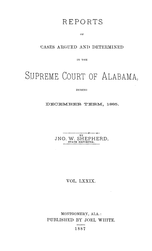 handle is hein.statereports/supctalabm0079 and id is 1 raw text is: 



      REPORTS

            OF


CASES ARGIED AND DETERMINED


           IN THE


SUPREME COURT OF ALABAMA)

               DURING


      DECEBER~   TEREM, 1885.


          BY
  JNO. W. SHEPHERD,
      STATE REPORTER.








      VOL. LXXIX.







    MONTGOMERY, ALA.:
PUBLISHED BY JOEL WHITE.

        1887


